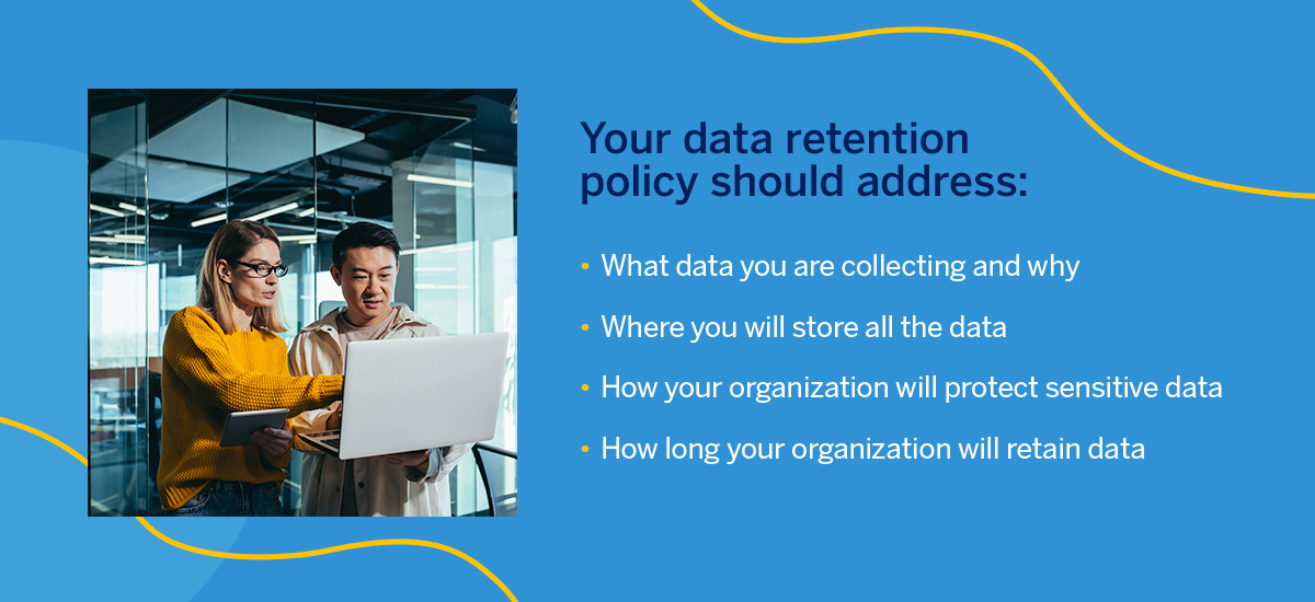Data retention policies should address what data you're collecting and why, where you will store the data, how your organization will protect sensitive data, and how long your organization will retain data